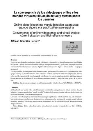 La convergencia de los videojuegos online y los
mundos virtuales: situación actual y efectos sobre
los usuarios
Online bideo-jokoen eta mundu birtualen bateratzea:
egungo egoera eta erabiltzaileengan eragina
Convergence of online videogames and virtual worlds:
current situation and their effects on users
Alfonso González Herrero1
Recibido el 18 de noviembre de 2008, aprobado el 8 de diciembre de 2009.
Resumen
El presente artículo analiza los distintos tipos de videojuegos existentes hoy en día, en función de sus posibilidades
de conexión a Internet, así como las implicaciones que tiene para su desarrollo y evolución la convergencia con los
denominados “mundos virtuales” (entornos digitales en los que los usuarios eligen –e incluso diseñan—sus propios
personajes).
El trabajo también aborda algunos de los efectos negativos que han surgido en paralelo a la evolución de los vide-
ojuegos online y los mundos virtuales, como son su uso adictivo, la confusión entre realidad y ficción, el acoso
online, o el desplazamiento de otras fórmulas de ocio. Frente a los aspectos anteriores, también se destacan algunos
efectos positivos de estas formas de juego, fundamentalmente su carácter integrador como agentes de socializa-
ción.
Palabras clave: videojuego; juegos en red; Internet; mundos virtuales; Second Life; MMOGs; MMORPGs.
Laburpena
Artikulu honek gaur egungo bideo-jokoak Internetera konektatzeko duten gaitasunaren arabera aztertzen ditu, eta
baita haien garapen eta eboluzioan “mundu birtualek” (erabiltzaileek euren pertsonaiak aukeratu edo diseinatu egin
ditzaketen inguruneak) izan dezaketen eragina ere.
Lan honek online bideo-jokoen eta mundu birtualen eragin negatiboetako batzuk aztertzen ditu, hala nola erabi-
lera-mendekotasuna, errealitaren eta fikzioaren arteko nahasmena, online jazarpena edo bestelako aisialdi aukeren
bazterketa. Aurrekoez gain, eragin positibo batzuk nabarmentzen dira ere, sozializazio eragile bezala duten izaera
integratzailea kasu.
Gako-hitzak: Bideo-joko, Interneteko joko, Internet, mundo birtualak, Second Life, MMOG,
MMORPG.
1
Universidad Rey Juan Carlos de Madrid e IBM España, alfonso.gonzalez.herrero@urjc.es
zer
Vol. 15 - Núm. 28
ISSN: 1137-1102
pp. 117-132
2010
 