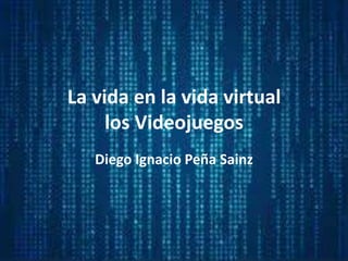 La vida en la vida virtual
los Videojuegos
Diego Ignacio Peña Sainz
 