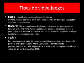 Tipos de video juegos
• Lucha : Los videojuegos de lucha, como indica su
nombre, recrean combates entre personajes controlados tanto por un jugador
como por la computadora
• Disparos : En los videojuegos de disparos en primera persona, conocidos
también como FPS (Fisto Persona Scooter), las acciones básicas son mover al
personaje y usar un arma, un arma se anuncia en la pantalla en primer plano y el
jugador puede interactuar con éste.
• Sigilo :
• Los videojuegos de sigilo son un género relativamente reciente. Aunque la
primera entrega de la serie Metal Gear, la abanderada de este
género, apareció en 1987, el género de la infiltración no se popularizó hasta la
salida de Metal Gear Solid en 1998.
 