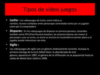 Tipos de video juegos
• Lucha : Los videojuegos de lucha, como indica su
nombre, recrean combates entre personajes controlados tanto por un jugador
como por la computadora
• Disparos : En los videojuegos de disparos en primera persona, conocidos
también como FPS (Fisto Persona Scooter), las acciones básicas son mover al
personaje y usar un arma, un arma se anuncia en la pantalla en primer plano y el
jugador puede interactuar con éste.
• Sigilo :
• Los videojuegos de sigilo son un género relativamente reciente. Aunque la
primera entrega de la serie Metal Gear, la abanderada de este
género, apareció en 1987, el género de la infiltración no se popularizó hasta la
salida de Metal Gear Solid en 1998.
 