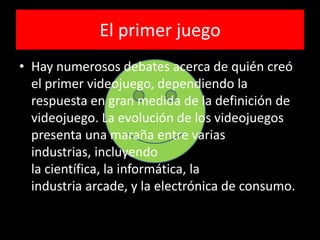 El primer juego
• Hay numerosos debates acerca de quién creó
el primer videojuego, dependiendo la
respuesta en gran medida de la definición de
videojuego. La evolución de los videojuegos
presenta una maraña entre varias
industrias, incluyendo
la científica, la informática, la
industria arcade, y la electrónica de consumo.
 