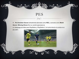 PES
 Pro Evolution Soccer (oficialmente abreviado como PES, y conocido como World
Soccer: Winning Eleven 5 en su versión japonesa) es
un videojuego de fútbol para PlayStation y PlayStation 2, el cual se lanzó a la venta en el
año 2001.

 