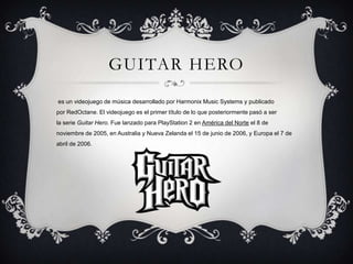 GUITAR HERO
es un videojuego de música desarrollado por Harmonix Music Systems y publicado
por RedOctane. El videojuego es el primer título de lo que posteriormente pasó a ser
la serie Guitar Hero. Fue lanzado para PlayStation 2 en América del Norte el 8 de
noviembre de 2005, en Australia y Nueva Zelanda el 15 de junio de 2006, y Europa el 7 de
abril de 2006.

 