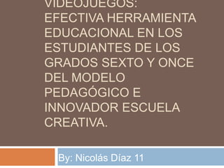 VIDEOJUEGOS:
EFECTIVA HERRAMIENTA
EDUCACIONAL EN LOS
ESTUDIANTES DE LOS
GRADOS SEXTO Y ONCE
DEL MODELO
PEDAGÓGICO E
INNOVADOR ESCUELA
CREATIVA.
By: Nicolás Díaz 11

 
