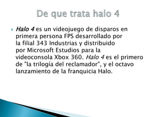 

Halo 4 es un videojuego de disparos en

primera persona FPS desarrollado por
la filial 343 Industrias y distribuido
por Microsoft Estudios para la
videoconsola Xbox 360. Halo 4 es el primero
de "la trilogía del reclamador", y el octavo
lanzamiento de la franquicia Halo.

 