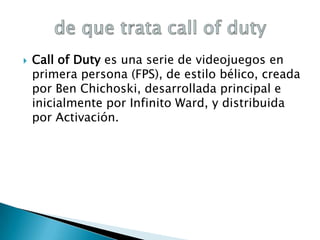 

Call of Duty es una serie de videojuegos en
primera persona (FPS), de estilo bélico, creada
por Ben Chichoski, desarrollada principal e
inicialmente por Infinito Ward, y distribuida
por Activación.

 