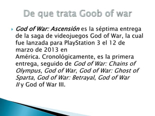 

God of War: Ascensión es la séptima entrega

de la saga de videojuegos God of War, la cual
fue lanzada para PlayStation 3 el 12 de
marzo de 2013 en
América. Cronológicamente, es la primera
entrega, seguido de God of War: Chains of
Olympus, God of War, God of War: Ghost of
Sparta, God of War: Betrayal, God of War
II y God of War III.

 