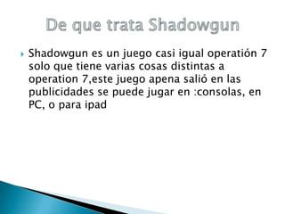 

Shadowgun es un juego casi igual operatión 7
solo que tiene varias cosas distintas a
operation 7,este juego apena salió en las
publicidades se puede jugar en :consolas, en
PC, o para ipad

 