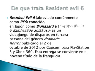 

Resident Evil 6 (abreviado comúnmente
como RE6) conocido
en Japón como Biohazard 6 (バイオハザード
6 Baiohazādo Shikkusu) es un

videojuego de disparos en tercera
persona del género dramatic
horror publicado el 2 de
octubre de 2012 por Capcom para PlayStation
3 y Xbox 360. Esta entrega se convierte en el
noveno título de la franquicia.

 