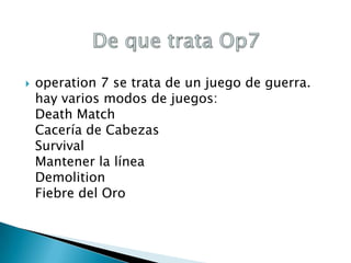 

operation 7 se trata de un juego de guerra.
hay varios modos de juegos:
Death Match
Cacería de Cabezas
Survival
Mantener la línea
Demolition
Fiebre del Oro

 