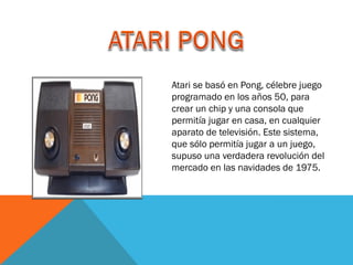 Atari se basó en Pong, célebre juego
programado en los años 50, para
crear un chip y una consola que
permitía jugar en casa, en cualquier
aparato de televisión. Este sistema,
que sólo permitía jugar a un juego,
supuso una verdadera revolución del
mercado en las navidades de 1975.

 
