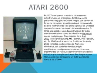 En 1977 Atari pone a la venta la "videoconsola
definitiva", con un procesador de 8 bits y con la
posibilidad de jugar a múltiples juegos, que venían en
forma de cartucho y se podían adquirir por separado.
Su éxito fué tremendo y en pleno siglo XXI las unidades
que aún funcionan son objeto de verdadero culto. En
1980 se publicó el juego Space Invaders de Taito y
marcó un verdadero punto de inflexión en las ventas,
que se multiplicaron. Otros clásicos de la Atari
2600 fueron Donkey Kong, Ms. Pacman, Pole Position,
etc. En 1982 se alcanzaron los 8 millones de Ataris
2600 vendidas, los beneficios de Atari eran
millonarios. Las consolas de video-juegos,
consideradas por algunos empresarios como una
excentricidad sin futuro, se convirtieron en una sólida
industria que emergía con fuerza. Por desgracia para
Atari, nunca más conseguiría un éxito tan rotundo
como el de la 2600.

 