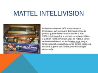 En las navidades de 1979 Mattel lanza su
Intellivision, que terminaría desencadenando la
primera guerra de las consolas contra la Atari
2600. Intellivision fué la primera consola de 16 bits,
y también fué la primera en usar las redes, a través
de la línea teléfonica se podían descargar juegos,
tenía unos gráficos revolucionarios para la época, era
bastante superior que la Atari, pero nunca logró
destronarla.

 