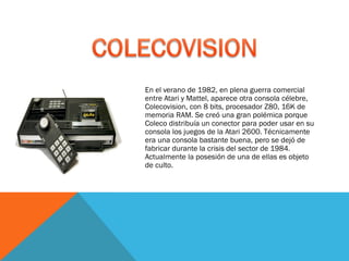 En el verano de 1982, en plena guerra comercial
entre Atari y Mattel, aparece otra consola célebre,
Colecovision, con 8 bits, procesador Z80, 16K de
memoria RAM. Se creó una gran polémica porque
Coleco distribuía un conector para poder usar en su
consola los juegos de la Atari 2600. Técnicamente
era una consola bastante buena, pero se dejó de
fabricar durante la crisis del sector de 1984.
Actualmente la posesión de una de ellas es objeto
de culto.

 