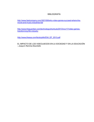 BIBLIOGRAFÍA
http://www.fastcompany.com/3021008/why-video-games-succeed-where-themovie-and-music-industries-fail

http://www.theguardian.com/technology/shortcuts/2013/nov/17/video-gamestransforming-film-industry

http://www.theesa.com/facts/pdfs/ESA_EF_2013.pdf

EL IMPACTO DE LOS VIDEOJUEGOS EN LA SOCIEDAD Y EN LA EDUCACIÓN
- Joaquín Ramírez Buentello

 