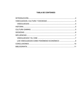 TABLA DE CONTENIDO
INTRODUCCIÓN ..................................................................................................... 4
VIDEOJUEGOS, CULTURA Y SOCIEDAD ............................................................. 5
VIDEOJUEGOS: ................................................................................................... 5
HISTORIA ................................................................................................................ 5
CULTURA GAMING: ............................................................................................... 5
SOCIEDAD .............................................................................................................. 6
INFLUENCIAS ......................................................................................................... 7
VIDEOJUEGOS Y EL CINE ................................................................................. 7
LOS VIDEOJUEGOS COMO FENÓMENO ECONÓMICO .................................. 8
CONCLUSIONES .................................................................................................. 10
BIBLIOGRAFÍA ...................................................................................................... 11

 