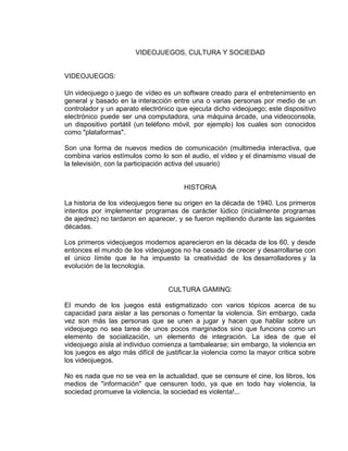 VIDEOJUEGOS, CULTURA Y SOCIEDAD

VIDEOJUEGOS:
Un videojuego o juego de vídeo es un software creado para el entretenimiento en
general y basado en la interacción entre una o varias personas por medio de un
controlador y un aparato electrónico que ejecuta dicho videojuego; este dispositivo
electrónico puede ser una computadora, una máquina árcade, una videoconsola,
un dispositivo portátil (un teléfono móvil, por ejemplo) los cuales son conocidos
como "plataformas".
Son una forma de nuevos medios de comunicación (multimedia interactiva, que
combina varios estímulos como lo son el audio, el vídeo y el dinamismo visual de
la televisión, con la participación activa del usuario)

HISTORIA
La historia de los videojuegos tiene su origen en la década de 1940. Los primeros
intentos por implementar programas de carácter lúdico (inicialmente programas
de ajedrez) no tardaron en aparecer, y se fueron repitiendo durante las siguientes
décadas.
Los primeros videojuegos modernos aparecieron en la década de los 60, y desde
entonces el mundo de los videojuegos no ha cesado de crecer y desarrollarse con
el único límite que le ha impuesto la creatividad de los desarrolladores y la
evolución de la tecnología.

CULTURA GAMING:
El mundo de los juegos está estigmatizado con varios tópicos acerca de su
capacidad para aislar a las personas o fomentar la violencia. Sin embargo, cada
vez son más las personas que se unen a jugar y hacen que hablar sobre un
videojuego no sea tarea de unos pocos marginados sino que funciona como un
elemento de socialización, un elemento de integración. La idea de que el
videojuego aísla al individuo comienza a tambalearse; sin embargo, la violencia en
los juegos es algo más difícil de justificar.la violencia como la mayor critica sobre
los videojuegos.
No es nada que no se vea en la actualidad, que se censure el cine, los libros, los
medios de "información" que censuren todo, ya que en todo hay violencia, la
sociedad promueve la violencia, la sociedad es violenta!...

 
