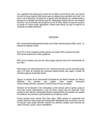 Los jugadores de videojuegos, hacen de su hobby una forma de vida, una opción
de ocio a la que dedican más tiempo que a cualquier otra actividad como leer, ir al
cine o ver la televisión. El perfil de un gamer está identificado con adolescentes y
jóvenes sin embargo hace tiempo que los videojuegos dejaron de ser una cuestión
de niños, hoy el promedio de los gamers es de 37 años, edad a la que los usuarios
ya tienen un mayor poder adquisitivo y tienen más tiempo ya que la mayoría ha
superado su etapa estudiantil.

SOCIEDAD

2011 EssentialFactsAbouttheComputer and Video GameIndustry (ESA), llevó un
estudio en estados unidos.

En el 72 % de los hogares existen gamers, de estos> 82% mayores de edad.
42% de las mujeres son video jugadoras.

68% de los padres cree que los video juegos aportan para bien al desarrollo de
sus hijos.

65% juegan con otras personas en vivo, mientras que sólo uno de cada diez juega
solo y el resto se conecta con personas desconocidas para jugar a través de
internet o alguna comunidad virtual.

Según un estudio de la Universidad Complutense de Madrid dirigido por García
Martínez,
los
jóvenes
que
juegan
video
juegos
consumen
menos drogas (alcohol, cannabis o cocaína) que los que no juegan.
Siempre se ha atacado a los videojuegos como nocivos para la gente, pues se
cree que causan dependencia y que no tienen ningún tipo de contenido. Pero
puede ser que algunos videojuegos tengan características que pueden ser usadas
en materias muy comunes como pueden ser la historia u otras.
Varios autores como James Paul Gee (Gee, 2004) apoyan la capacidad que
pueden tenerlos video juegos para desarrollar habilidades que se podrían usar en
la escuela. pues estos permiten atender los distintos canales que tenemos los
seres humanos, audio, visual, cenestésico.

 