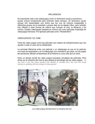 INFLUENCIAS
Es importante notar a los videojuegos como un fenómeno social y económico,
quizás incluso fundamental para entender estos tiempos. Un fenómeno social,
porque han desarrollado una trama que los une de manera inseparable a
diferentes grupos de la sociedad y porque ésta se ha dejado influir, pero también
han influido a otras formas de cultura que incluyen el cine, la literatura y los
cómics. Existen videojuegos basados en cómics así como películas inspiradas en
videojuegos famosos. Por ejemplo películas como “ResidentEvil”.

VIDEOJUEGOS Y EL CINE
Tanto los video juegos como las películas son medios de entretenimiento que nos
ayudan a salir un poco de la cotidianidad.
La principal diferencia entre una película y un videojuego es que en la película:
uno hace de espectador y en el videojuego uno controla lo que pasa, en los juegos
las decisiones afectan el desenlace de la historia en unos más que en otros.
Hubo un tiempo donde los video juegos buscaban emulaban las películas. Pero
ahora es la industria del cine la que adopta la tecnología de los video juegos. -"At
one time it was the game industry that wanted to emulate films. But now the movie
industry is adopting the technology of video games"-

-Los video juegos transformaron la industria del cine-

 
