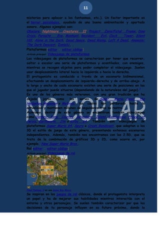 11
misterios para aplacar a los fantasmas, etc.). Un factor importante es
el terror psicológico, ayudado de una buena ambientación y apartado
sonoro. Algunos ejemplos son:
Obscure, Nightmare Creatures II, Project Zero/Fatal Frame, Dino
Crisis, Parasite
Eve, Manhunt, Resident
Evil, Clock
Tower, Silent
Hill, Alone in the Dark, Dead Space, Dead Rising, Left 4 Dead, Amnesia:
The Dark Descent, ZombiU, .
Plataformas[editar · editar código]
Artículo principal: Videojuego de plataformas
Los videojuegos de plataformas se caracterizan por tener que recorrer,
saltar o escalar una serie de plataformas y acantilados, con enemigos,
mientras se recogen objetos para poder completar el videojuego. Suelen
usar desplazamiento lateral hacia la izquierda o hacia la derecha.
El protagonista es conducido a través de un escenario bidimensional,
efectuando un desplazamiento de izquierda-derecha y de arriba-abajo. A
lo largo y ancho de cada escenario existen una serie de posiciones en las
que el jugador puede situarse (dependiendo de la naturaleza del juego).7
Es uno de los géneros más veteranos, con una gran tradición que ha
dejado
joyas
como
las
series
de Super
Mario, Sonic
the
Hedgehog,Megaman o Metroid, las cuales han perdurado hasta la
actualidad y mantienen millones de seguidores tras su rastro.
Asimismo, dentro de este género se encuentran también videojuegos
como Donkey Kong Country, Adventure Island, Castlevania, Prince of
Persia, Earthworm Jim o Kirby 64. También son videojuegos de
plataformas Super Mario 64, Spyro o Crash Bandicoot, que adaptan a las
3D el estilo de juego de este género, presentando extensos escenarios
independientes. Además, también nos encontramos con las 2.5D, que se
trata de la combinación de gráficos 3D y 2D, como ocurre en, por
ejemplo, New Super Mario Bros..
Rol[editar · editar código]
Artículo principal: Videojuego de rol

Final Fantasy V en una Game Boy Micro.

Se inspiran en los juegos de rol clásicos, donde el protagonista interpreta
un papel y ha de mejorar sus habilidades mientras interactúa con el
entorno y otros personajes. Se suelen también caracterizar por que las
decisiones de tu personaje influyen en su futuro próximo, dando la

 