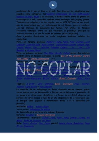 12
posibilidad de ir por el bien o el mal. Son diversos los subgéneros que
engloba esta categoría: losroguelike, videojuegos de rol multijugador
masivos en línea, MUD o los tácticos, a medio camino entre el género de
estrategia y el rol, conocidos también como strategic role playing games.
También otro subgénero no tan popular son los RPG BPT (battle per turn),
que se caracterizan por ser videojuegos de rol típicos, pero el combate
con los enemigos se desarrolla por turnos. Por último, es también
frecuente distinguir entre los que visualizan al personaje principal en
tercera persona y los que lo hacen en primera (vista subjetiva).
Como ejemplos destacados de cada subgénero podemos señalar los
siguientes:
Vista en tercera persona: Baldur's Gate, Fable, Final Fantasy, Lost
Odyssey, IceWind Dale, Mass Effect , Neverwinter Nights, Dragon Age:
Origins, Gothic, The
Witcher, Pokémon, Knights
of
the
Old
Republic y Dragon Quest.
Vista en primera persona: The Elder Scrolls, Fallout (estos dos admiten
también vista en tercera persona), la serie Eye of the Beholder, Bard's
Tale (1985) y Ultima Underworld 1 y 2.
Videojuegos de rol de acción: Diablo, Dungeon Siege, Sacred, Kingdom
Hearts, Silver, The Last Story.
Videojuegos de rol multijugador masivos en línea (MMORPG): Ragnarok
Online, Grand
Chase, Elsword, Everquest, Ultima
Online,Granado
Espada, World
of
Warcraft, Lineage, Lineage
II, Star
Wars
Galaxies, Maple
Story, The
Mana
World, Mu
Online, Rakion,Runescape, Metin2, 4Story, Grand Fantasia, Guild Wars
2 .
Tácticos: X-COM:
UFO
Defense, Sonic
Chronicles, Final
Fantasy
Tactics, Ogre Battle y Fire Emblem.
La duración de un videojuego de éstos demanda mucho tiempo; puede
variar mucho para su terminación o fin por parte del usuario promedio. Si
se juega a un ritmo sano, detallista y a fondo, no es difícil observar un
periodo de varios meses o más de un año (dependerá de la veneración que
le dedique cada jugador a determinado título o si lo abandona por
periodos).
Musicales[editar · editar código]
Artículo principal: Videojuego de música
Su desarrollo gira en torno a la música. Ejemplos:
Karaoke: Singstar o Karaoke Revolution.
Instrumentos musicales: Guitar Hero, Rock Band, Donkey Konga, Wii
Music, Taiko no Tatsujin, DJ Hero.
Baile: Dance Central, Just Dance (serie), Dance Dance Revolution, Pump
It Up, Stepmania.

 