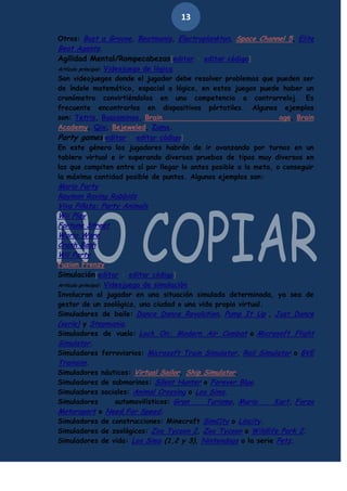 13
Otros: Bust a Groove, Beatmania, Electroplankton, Space Channel 5, Elite
Beat Agents.
Agilidad Mental/Rompecabezas[editar · editar código]
Artículo principal: Videojuego de lógica
Son videojuegos donde el jugador debe resolver problemas que pueden ser
de índole matemático, espacial o lógico, en estos juegos puede haber un
cronómetro convirtiéndolos en una competencia a contrarreloj. Es
frecuente encontrarlos en dispositivos pórtatiles. Algunos ejemplos
son: Tetris, Buscaminas, Brain
age, Brain
Academy, Qix, Bejeweled, Zuma.
Party games[editar · editar código]
En este género los jugadores habrán de ir avanzando por turnos en un
tablero virtual e ir superando diversas pruebas de tipos muy diversos en
los que compiten entre sí por llegar lo antes posible a la meta, o conseguir
la máxima cantidad posible de puntos. Algunos ejemplos son:

Mario Party
Rayman Raving Rabbids
Viva Piñata: Party Animals
Wii Play
Fortune Street
Wario Ware
Crash Bash
Wii Party

Fuzion Frenzy
Simulación[editar · editar código]
Artículo principal: Videojuego de simulación
Involucran al jugador en una situación simulada determinada, ya sea de
gestor de un zoológico, una ciudad o una vida propia virtual.
Simuladores de baile: Dance Dance Revolution, Pump It Up , Just Dance
(serie) y Stepmania.
Simuladores de vuelo: Lock On: Modern Air Combat o Microsoft Flight
Simulator.
Simuladores ferroviarios: Microsoft Train Simulator, Rail Simulator o BVE
Trainsim.
Simuladores náuticos: Virtual Sailor, Ship Simulator.
Simuladores de submarinos: Silent Hunter o Forever Blue.
Simuladores sociales: Animal Crossing o Los Sims.
Simuladores
automovilísticos: Gran
Turismo, Mario
Kart, Forza
Motorsport o Need For Speed.
Simuladores de construcciones: Minecraft SimCity o Lincity.
Simuladores de zoológicos: Zoo Tycoon 2, Zoo Tycoon o Wildlife Park 2.
Simuladores de vida: Los Sims (1,2 y 3), Nintendogs o la serie Petz.

 