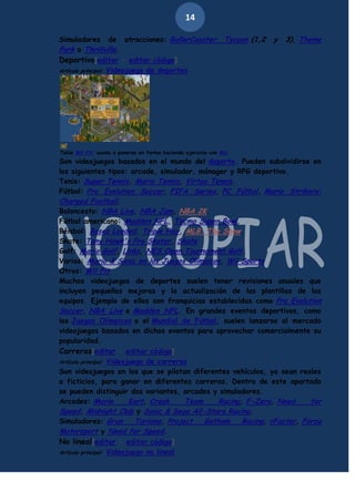 14
Simuladores de atracciones: RollerCoaster
Park o Thrillville.
Deportivo[editar · editar código]
Artículo principal: Videojuego de deportes

Tycoon (1,2

y

3), Theme

Tabla Wii Fit, ayuda a ponerse en forma haciendo ejercicio con Wii.

Son videojuegos basados en el mundo del deporte. Pueden subdividirse en
los siguientes tipos: arcade, simulador, mánager y RPG deportivo.
Tenis: Super Tennis, Mario Tennis, Virtua Tennis.
Fútbol: Pro Evolution Soccer, FIFA Series, PC Fútbol, Mario Strikers:
Charged Football.
Baloncesto: NBA Live, NBA Jam, NBA 2K.
Fútbol americano: Madden NFL, Tecmo Super Bowl.
Béisbol: Bases Loaded, Triple Play, MLB: The Show.
Skate: Tony Hawk's Pro Skater, Skate
Golf: Mario Golf, Links, NES Open Tournament Golf.
Varios: Mario & Sonic en los Juegos Olímpicos, Wii Sports
Otros: Wii Fit
Muchos videojuegos de deportes suelen tener revisiones anuales que
incluyen pequeñas mejoras y la actualización de las plantillas de los
equipos. Ejemplo de ellos son franquicias establecidas como Pro Evolution
Soccer, NBA Live o Madden NFL. En grandes eventos deportivos, como
los Juegos Olímpicos o el Mundial de Fútbol, suelen lanzarse al mercado
videojuegos basados en dichos eventos para aprovechar comercialmente su
popularidad.
Carreras[editar · editar código]
Artículo principal: Videojuego de carreras
Son videojuegos en los que se pilotan diferentes vehículos, ya sean reales
o ficticios, para ganar en diferentes carreras. Dentro de este apartado
se pueden distinguir dos variantes, arcades y simuladores.
Arcades: Mario
Kart, Crash
Team
Racing, F-Zero, Need
for
Speed, Midnight Club y Sonic & Sega All-Stars Racing.
Simuladores: Gran
Turismo, Project
Gotham
Racing, rFactor, Forza
Motorsport y Need for Speed.
No lineal[editar · editar código]
Artículo principal: Videojuego no lineal

 