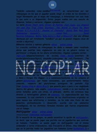 15
También conocidos como sandbox[cita requerida], se caracterizan por ser
videojuegos en los que el jugador puede elegir el orden de las misiones o
viajar libremente por el mapa del videojuego, e interactuar con casi todo
lo que este a su disposición. Estos juegos suelen ser una mezcla de
disparos, luchas y carreras. Algunos ejemplos son:
La serie Grand Theft Auto, Driver, El Padrino, Just Cause, Los Simpson
Hit and Run, True Crime, Scarface: The World is Yours, No More
Heroes, S.T.A.L.K.E.R.: Shadow of Chernobyl , Saints Row, Red Dead
Redemption , Assassin's
creed, Red
Dead
Revolver,Infamous, Mafia, Bully,Garry's Mod y Minecraft (los dos últimos

destacan por ser totalmente "sandbox" ya que no poseen ninguna clase de
misión u objetivo).
Géneros mixtos y nuevos géneros[editar · editar código]

La creación continua de videojuegos ha dado a menudo como resultado
obras que podrían bien englobarse en más de un género incluso no
pertenecer a ninguno de los ahora establecidos. Algunos ejemplos serían:
Half-Life (disparos/aventura de acción), Tomb Raider (aventura de
acción/plataformas/lógica), Koudelka (videojuego de rol),Flashback: The
Quest
for
Identy (plataformas/aventura
de
acción), BishiBashi (habilidad), Dragon's
Lair (aventura
animada), Portal(primera
persona/lógica/plataformas), Mirror's
Edge (primera
persona/plataformas), Minecraft (aventura, construcción, supervivencia).
Ejemplos del surgimiento de nuevos géneros a partir de experimentos
iniciales podrían ser los "videojuegos musicales", como Bust a Groove/Bust
a Move o Parapa the Rapper, o a comienzos/mediados de los ochenta el
género plataformas, por fases avanzables, que posteriormente hemos
conocido, respecto del plataformas primigenio de pantalla fija
(tipo Donkey Kong o Mario Bros.), que pasaría poco a poco a ser englobado
dentro del género, más amplio, rompecabezas, siendo a su vez muchos de
estos incluidos junto con otros, al principio, dentro del entonces muy
diverso y heterogéneo género de aventura. La especialización que hoy
conocemos, la cual convierte a muchas de las clasificaciones originales en
poco menos que arbitrarias o inviables, no ha sido sino fruto de una
paulatina profundización y desarrollo, acorde con los adelantos
tecnológicos, de las distintas fórmulas iniciales que fueron originándose
con el tiempo.

Multijugador[editar · editar código]
Videojuego multijugador
En la mayoría de los juegos, se puede encontrar la opción de multijugador,
es decir, que se pueda jugar una partida con un jugador/es que controle
un humano. También, se puede jugar en multijugador con el mismo
ordenador o varios ordenadores, más frecuente el último. Hay videojuegos
que en la partida todos los jugadores son humanos (como Battlefield 2) o
Artículo principal:

 