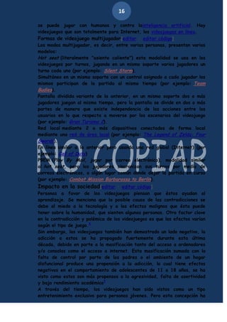 16
se puede jugar con humanos y contra lainteligencia artificial. Hay
videojuegos que son totalmente para Internet, los videojuegos en línea.
Formas de videojuego multijugador[editar · editar código]
Los modos multijugador, es decir, entre varias personas, presentan varios
modelos:
Hot seat (literalmente "asiento caliente") esta modalidad se usa en los
videojuegos por turnos, jugando en un mismo soporte varios jugadores un
turno cada uno (por ejemplo: Silent Storm).
Simultáneo en un mismo soporte con un control asignado a cada jugador los
mismos participan de la partida al mismo tiempo (por ejemplo: Team
Budies).
Pantalla dividida variante de la anterior, en un mismo soporte dos o más
jugadores juegan al mismo tiempo, pero la pantalla se divide en dos o más
partes de manera que existe independencia de las acciones entre los
usuarios en lo que respecta a moverse por los escenarios del videojuego
(por ejemplo: Gran Turismo 2).
Red local mediante 2 o más dispositivos conectados de forma local
mediante una red de área local (por ejemplo: The Legend of Zelda: Four
Swords).
En línea similar a la anterior pero usando una red global (Internet) (por
ejemplo: Call of Duty)
PBEM (Play By Mail, jugar por correo electrónico), modalidad similar
al hot seat, pero los jugadores sincronizan sus turnos por medio de
correos electrónicos, o algún lugar común donde dejar la partida en curso
(por ejemplo: Combat Mission Barbarossa to Berlin).

Impacto en la sociedad[editar · editar código]

Personas a favor de los videojuegos piensan que éstos ayudan al
aprendizaje. Se menciona que la posible causa de las contradicciones se
debe al miedo a la tecnología y a los efectos malignos que ésta puede
tener sobre la humanidad, que sienten algunas personas. Otro factor clave
en la contradicción y polémica de los videojuegos es que los efectos varían
según el tipo de juego.8
Sin embargo, los videojuegos también han demostrado un lado negativo, la
adicción a estos se ha propagado fuertemente durante esta última
década, debido en parte a la masificación tanto del acceso a ordenadores
y/o consolas como el acceso a internet. Esta masificación sumada con la
falta de control por parte de los padres o el ambiente de un hogar
disfuncional produce una propensión a la adicción, lo cual tiene efectos
negativos en el comportamiento de adolescentes de 11 a 18 años, se ha
visto como estos son más propensos a la agresividad, falta de asertividad
y bajo rendimiento académico9
A través del tiempo, los videojuegos han sido vistos como un tipo
entretenimiento exclusivo para personas jóvenes. Pero esta concepción ha

 