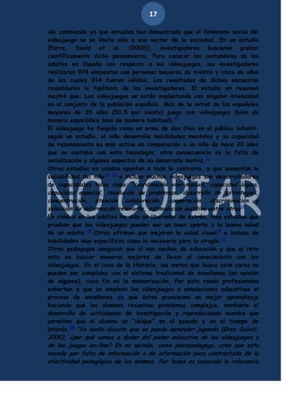17
ido cambiando ya que estudios han demostrado que el fenómeno social del
videojuego no se limita sólo a ese sector de la sociedad. En un estudio
(Parra, David et al. (2009)), investigadores buscaron probar
científicamente dicho pensamiento. Para conocer las costumbres de los
adultos en España con respecto a los videojuegos, los investigadores
realizaron 974 encuestas con personas mayores de treinta y cinco de años
de las cuales 914 fueron válidas. Los resultados de dichas encuestas
respaldaron la hipótesis de los investigadores. El estudio en resumen
mostró que: Los videojuegos se están implantando con singular intensidad
en el conjunto de la población española. Más de la mitad de los españoles
mayores de 35 años (53,5 por ciento) juega con videojuegos (bien de
manera esporádica bien de manera habitual).10
El videojuego ha fungido como un arma de dos filos en el público infantil:
según un estudio, el niño desarrolla habilidades mentales y su capacidad
de razonamiento es más activa en comparación a un niño de hace 20 años
que no contaba con esta tecnología; otra consecuencia es la falta de
socialización y algunos aspectos de su desarrollo motriz.11
Otros estudios en cambio apuntan a todo lo contrario, a que aumentan la
sociabilidad del niño12 13 e incluso muchos videojuegos son desarrolladores
de capacidades tales como: “coordinación viso-manual, capacidad lógica,

capacidad especial, resolución de problemas, desarrollo de estrategias,
concentración, atención colaboración, cooperación, discriminación y
selección de información relevante, estimulación auditiva entre otras14
En cambio en los adultos ha sido un liberador de estrés. Hay estudios que
prueban que los videojuegos pueden ser un buen aporte a la buena salud
de un adulto.15 Otros afirman que mejoran la salud visual16 e incluso de
habilidades muy específicas como la necesaria para la cirugía.17
Otros pedagogos aseguran que sí son medios de educación y que el reto
esta en buscar maneras mejores de llevar el conocimiento con los
videojuegos. En el caso de la Historia, las metas que busca este curso no
pueden ser cumplidas con el sistema tradicional de enseñanza (en opinión
de algunos), cuyo fin es la memorización. Por esta razón profesionales
exhortan a que se empleen los videojuegos o simulaciones educativas al
proceso de enseñanza ya que éstos promueven un mejor aprendizaje
haciendo que los alumnos resuelvan problemas complejos, mediante el
desarrollo de actividades de investigación y reproduciendo mundos que
permiten que el alumno se “ubique” en el pasado y en el tiempo de
interés.18 "Ya nadie discute que se pueda aprender jugando (Gros Salvat,

2000), ¿por qué vamos a dudar del poder educativo de los videojuegos o
de los juegos on-line? En mi opinión, como psicopedagogo, creo que esto
sucede por falta de información o de información poco contrastada de la
efectividad pedagógica de los mismos. Por todos es conocida la relevancia

 