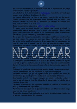 18
que tuvo el movimiento de la Escuela Nueva en la implantación del juego
como recurso educativo.(p.101)"19

Un catedrático de la Universidad de Nottingham, también ha afirmado que
pueden tener el efecto de atenuar el dolor.20
Así mismo ARCOSUR, un barrio de nueva construcción en Zaragoza,
España, dispondrá de los videojuegos como nombres para sus calles. Una
iniciativa vecinal de ARQUEROS, asociación de vecinos de arcosur que
tuvo gran relevancia en el país.21 22
Como herramientas educativas[editar · editar código]
El juego como actividad cambia en medida que vamos creciendo y
modificando nuestro entorno físico y social. Sin embargo, tanto a nivel
global como particular han llegado a ser considerados como herramientas
educativas, ya que contienen y transmiten valores.
Con el paso del tiempo la sociedad ha cambiado y modificado los elementos
que nos rodean, los cuales se usan para jugar. Actualmente, el mundo
digital ha hecho posible el nacimiento de un nuevo tipo: los videojuegos, un
tipo de juego que a menudo, por la falta de información puede causar
sentimientos de miedo y alarma que impiden ver la función educativa que
algunos contienen.23
Dicha función, a pesar que no puede fundamentarse al hablar de
investigaciones definitivas, está basada en su mayoría en trabajo
experimental realizado de manera cualitativa como cuantitativa, la cual
indica que muchos videojuegos favorecen el desarrollo de determinadas
destrezas que ayudan al desarrollo intelectual de la persona. Es decir, que
la inteligencia (contrariamente a lo que se ha podido afirmar en alguna
ocasión) no parece deteriorarse al utilizar este tipo de entretenimiento
digital. Al contrario, favorecen el desarrollo de determinados aspectos de
ella.
En base a la teoría del aprendizaje de Robert Gagné, podemos determinar
ciertos aprendizajes que son obtenidos al jugar con videojuegos.
Destrezas motoras: ya que el jugador tiene que realizar una serie de
movimientos, que con la práctica conlleva en experiencias obtenidas.
Información verbal: los juegos incluyen un amplio contenido verbal y
escrito que el usuario tiene la obligación de comprender y asimilar para
continuar la partida.
Destrezas intelectuales: los jugadores aprenden a conectar la información
dada y crean redes de significados.
Actitudes: es muy usual que un jugador mantenga una ética moral de juego
para con los demás jugadores.
Estrategias cognoscitivas: potencian una mayor atención/concentración en
la lectura y memorización del individuo.

 
