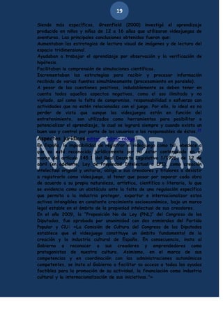 19
Siendo más específicos, Greenfield (2000) investigó el aprendizaje
producido en niños y niñas de 12 a 16 años que utilizaron videojuegos de
aventuras. Las principales conclusiones obtenidas fueron que:
Aumentaban las estrategias de lectura visual de imágenes y de lectura del
espacio tridimensional.
Ayudaban a trabajar el aprendizaje por observación y la verificación de
hipótesis.
Facilitaban la comprensión de simulaciones científicas.
Incrementaban las estrategias para recibir y procesar información
recibida de varias fuentes simultáneamente (procesamiento en paralelo).
A pesar de las cuestiones positivas, indudablemente se deben tener en
cuenta todos aquellos aspectos negativos, como el uso ilimitado y no
vigilado, así como la falta de compromiso, responsabilidad o esfuerzo con
actividades que no estén relacionadas con el juego. Por ello, lo ideal es no
perder de vista que aunque los videojuegos están en función del
entretenimiento, son utilizados como herramientas para posibilitar o
potencializar el aprendizaje, lo cual se logrará siempre y cuando exista un
buen uso y control por parte de los usuarios o los responsables de éstos.24

Aspectos jurídicos[editar · editar código]
En España, la imposibilidad de registrar el videojuego como tal, obedece a
que no está reconocido jurídicamente por no estar contemplado en el
marco del artículo 145.1 del Real Decreto Legislativo 1/1996, de 12 de
abril (en adelante, Ley de Propiedad Intelectual o LPI), como creación
intelectual original y unitaria, obliga a sus creadores y titulares a desistir
a registrarlo como videojuego, al tener que pasar por separar cada obra
de acuerdo a su propia naturaleza, artística, científica o literaria, lo que
se evidencia como un obstáculo ante la falta de una regulación específica
que permita a la industria proteger, exportar e internacionalizar estos
activos intangibles en constante crecimiento socioeconómico, bajo un marco
legal estable en el ámbito de la propiedad intelectual de sus creadores.
En el año 2009, la “Proposición No de Ley (PNL)” del Congreso de los
Diputados, fue aprobada por unanimidad con dos enmiendas del Partido
Popular y CiU: «La Comisión de Cultura del Congreso de los Diputados
establece que el videojuego constituye un ámbito fundamental de la
creación y la industria cultural de España. En consecuencia, insta al
Gobierno a reconocer a sus creadores y emprendedores como
protagonistas de nuestra cultura. Asimismo, en el marco de sus
competencias y en coordinación con las administraciones autonómicas
competentes, se insta al Gobierno a facilitar su acceso a todas las ayudas
factibles para la promoción de su actividad, la financiación como industria
cultural y la internacionalización de sus iniciativas."»

 
