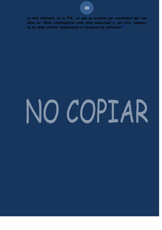 20
Lo más relevante de la PNL, es que se acuerda por unanimidad que «no
debe ser válido contemplarlos como obra audiovisual y, por otro, tampoco
se les debe asimilar simplemente a creadores de software»25 .

 