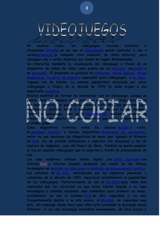3

En
muchos
casos,
los
videojuegos
recrean
entornos
y
situaciones virtuales en los que el videojugador puede controlar a uno o
variospersonajes (o cualquier otro elemento de dicho entorno), para
conseguir uno o varios objetivos por medio de reglas determinadas.
Se interactúa mediante la visualización del videojuego a través de un
dispositivo de salida de video como podría ser un televisor, unmonitor o
un proyector. El programa va grabado en cartuchos, discos ópticos, discos
magnéticos, tarjetas de memoria especiales para videojuegos, o en línea.
Algunos son de bolsillo. La enorme popularidad alcanzada por estos
videojuegos a finales de la década de 1970 ha dado origen a una
importante industria.
Existen multitud de formas de interactuar con un videojuego, aunque se
podría decir que siempre es necesario un dispositivo externo; esto no es
del todo correcto, ya que existen consolas portátiles, que permiten jugar
mediante su pantalla táctil o mediante la fuerza con la que soplamos
"sobre" el videojuego, caso de la Nintendo DS, mediante sensores de
presión. O el movimiento del propio dispositivo que recrea el movimiento en
el propio juego.
Como
dispositivos
externos
están
los
clásicos teclado y
ratón,
el gamepad, joystick, e incluso dispositivos detectores de movimiento,
entre los que destacan los dispositivos de mano (por ejemplo el Wiimote
de Wii), los de presión (alfombras o soportes con sensores) y los de
captura de imágenes, caso del Kinect de Xbox. También se puede emplear
la voz en aquellos videojuegos que la soporten a través de procesadores de
voz.
Los más modernos utilizan sonido digital con Dolby Surround con
efectos EAX y efectos visuales modernos por medio de las últimas
tecnologías en motores de videojuego y unidades de procesamiento gráfico.
Los sistemas de 16 bits, introducidos por las empresas japonesas a
comienzos de la década de 1990, mejoraron notablemente la popularidad
de los videojuegos. Posteriormente se usó el CD-ROM pues tenía más
capacidad que los cartuchos ya que estos habían llegado a su tope
tecnológico y además resultaba más económico para producir en masa.
Actualmente se usa el sistema DVD de alta capacidad y, no muy
frecuentemente debido a su alto precio, el Blu-Ray, de capacidad muy
alta. Sin embargo desde hace unos años está creciendo la descarga desde
Internet, al ser una tecnología extendida masivamente, de fácil acceso y

 