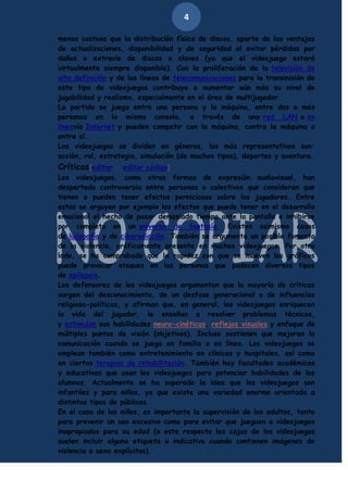 4
menos costosa que la distribución física de discos, aparte de las ventajas
de actualizaciones, disponibilidad y de seguridad al evitar pérdidas por
daños o extravío de discos o claves (ya que el videojuego estará
virtualmente siempre disponible). Con la proliferación de la televisión de
alta definición y de las líneas de telecomunicaciones para la transmisión de
este tipo de videojuegos contribuye a aumentar aún más su nivel de
jugabilidad y realismo, especialmente en el área de multijugador.
La partida se juega entre una persona y la máquina, entre dos o más
personas en la misma consola, a través de una red LAN o en
líneavía Internet y pueden competir con la máquina, contra la máquina o
entre sí.
Los videojuegos se dividen en géneros, los más representativos son:
acción, rol, estrategia, simulación (de muchos tipos), deportes y aventura.

Críticas[editar · editar código]
Los videojuegos, como otras formas de expresión audiovisual, han
despertado controversia entre personas o colectivos que consideran que
tienen o pueden tener efectos perniciosos sobre los jugadores. Entre
estos se arguyen por ejemplo los efectos que puede tener en el desarrollo
emocional el hecho de pasar demasiado tiempo ante la pantalla e inhibirse
por completo en un universo de fantasía. Existen asimismo casos
de ludopatía y de ciberadicción. También se argumenta un posible fomento
de la violencia, gráficamente presente en muchos videojuegos. Por otro
lado, se ha comprobado que la rapidez con que se mueven los gráficos
puede provocar ataques en las personas que padecen diversos tipos
de epilepsia.
Los defensores de los videojuegos argumentan que la mayoría de críticas
surgen del desconocimiento, de un desfase generacional o de influencias
religioso-políticas, y afirman que, en general, los videojuegos enriquecen
la vida del jugador, le enseñan a resolver problemas técnicos,
y estimulan sus habilidades neuro-cinéticas, reflejos visuales y enfoque de
múltiples puntos de visión (objetivos). Incluso sostienen que mejoran la
comunicación cuando se juega en familia o en línea. Los videojuegos se
emplean también como entretenimiento en clínicas y hospitales, así como
en ciertas terapias de rehabilitación. También hay facultades académicas
y educativas que usan los videojuegos para potenciar habilidades de los
alumnos. Actualmente se ha superado la idea que los videojuegos son
infantiles y para niños, ya que existe una variedad enorme orientada a
distintos tipos de públicos.
En el caso de los niños, es importante la supervisión de los adultos, tanto
para prevenir un uso excesivo como para evitar que jueguen a videojuegos
inapropiados para su edad (a este respecto las cajas de los videojuegos
suelen incluir alguna etiqueta o indicativo cuando contienen imágenes de
violencia o sexo explícitos).

 