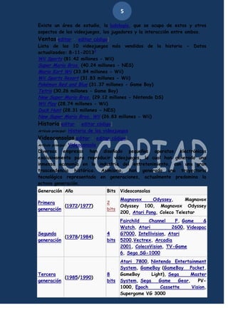 5
Existe un área de estudio, la ludología, que se ocupa de estos y otros
aspectos de los videojuegos, los jugadores y la interacción entre ambos.

Ventas[editar · editar código]
Lista de los 10 videojuegos más vendidos de la historia - Datos
actualizados: 8-11-20133
Wii Sports (81.42 millones - Wii)
Super Mario Bros. (40.24 millones - NES)
Mario Kart Wii (33.84 millones - Wii)
Wii Sports Resort (31.83 millones - Wii)
Pokémon Red and Blue (31.37 millones - Game Boy)
Tetris (30.26 millones - Game Boy)
New Super Mario Bros. (29.12 millones - Nintendo DS)
Wii Play (28.74 millones - Wii)
Duck Hunt (28.31 millones - NES)
New Super Mario Bros. Wii (26.83 millones - Wii)

Historia[editar · editar código]
Artículo principal:

Historia de los videojuegos

Videoconsolas[editar · editar código]
Videoconsola
Diversas empresas han diseñado pequeños aparatos electrónicos
exclusivamente para reproducir videojuegos, lo cual han generado una
inmensa economía en la industria del entretenimiento, con una gran
trascendencia histórica. Asimismo, han generado una trayectoria
tecnológica representada en generaciones, actualmente predomina la
octava generación.
Artículo principal:

Generación Año

Bits

Videoconsolas

Primera
(1972/1977)
generación

2
bits

Magnavox
Odyssey,
Magnavox
Odyssey 100, Magnavox Odyssey
200, Atari Pong, Coleco Telestar

4
bits

Fairchild
Channel
F, Game
&
Watch, Atari
2600, Videopac
G7000, Intellivision, Atari
5200,Vectrex, Arcadia
2001, ColecoVision, TV-Game
6, Sega SG-1000

8
bits

Atari 7800, Nintendo Entertainment
System, GameBoy (GameBoy Pocket,
GameBoy
Light), Sega
Master
System, Sega
Game
Gear,
PV1000, Epoch
Cassette
Vision,
Supergame VG 3000

Segunda
(1978/1984)
generación

Tercera
(1985/1990)
generación

 