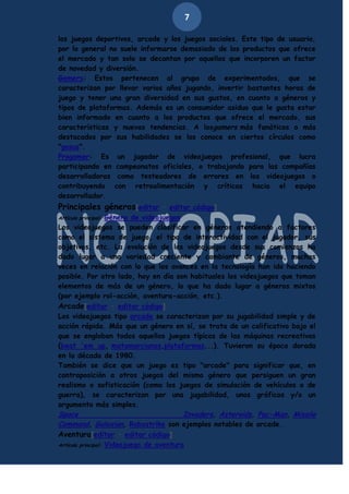 7
los juegos deportivos, arcade y los juegos sociales. Este tipo de usuario,
por lo general no suele informarse demasiado de los productos que ofrece
el mercado y tan solo se decantan por aquellos que incorporen un factor
de novedad y diversión.
Gamers: Estos pertenecen al grupo de experimentados, que se
caracterizan por llevar varios años jugando, invertir bastantes horas de
juego y tener una gran diversidad en sus gustos, en cuanto a géneros y
tipos de plataformas. Además es un consumidor asiduo que le gusta estar
bien informado en cuanto a los productos que ofrece el mercado, sus
características y nuevas tendencias. A losgamers más fanáticos o más
destacados por sus habilidades se los conoce en ciertos círculos como
"gosus".
Progamer: Es un jugador de videojuegos profesional, que lucra
participando en campeonatos oficiales, o trabajando para las compañías
desarrolladoras como testeadores de errores en los videojuegos o
contribuyendo con retroalimentación y críticas hacia el equipo
desarrollador.

Principales géneros[editar · editar código]
Género de videojuegos
Los videojuegos se pueden clasificar en géneros atendiendo a factores
como el sistema de juego, el tipo de interactividad con el jugador, sus
objetivos, etc. La evolución de los videojuegos desde sus comienzos ha
dado lugar a una variedad creciente y cambiante de géneros, muchas
veces en relación con lo que los avances en la tecnología han ido haciendo
posible. Por otro lado, hoy en día son habituales los videojuegos que toman
elementos de más de un género, lo que ha dado lugar a géneros mixtos
(por ejemplo rol-acción, aventura-acción, etc.).
Arcade[editar · editar código]
Los videojuegos tipo arcade se caracterizan por su jugabilidad simple y de
acción rápida. Más que un género en sí, se trata de un calificativo bajo el
que se engloban todos aquellos juegos típicos de las máquinas recreativas
(beat 'em up, matamarcianos,plataformas...). Tuvieron su época dorada
en la década de 1980.
También se dice que un juego es tipo "arcade" para significar que, en
contraposición a otros juegos del mismo género que persiguen un gran
realismo o sofisticación (como los juegos de simulación de vehículos o de
guerra), se caracterizan por una jugabilidad, unos gráficos y/o un
argumento más simples.
Space
Invaders, Asteroids, Pac-Man, Missile
Command, Galaxian, Robostrike son ejemplos notables de arcade.
Aventura[editar · editar código]
Artículo principal: Videojuego de aventura
Artículo principal:

 