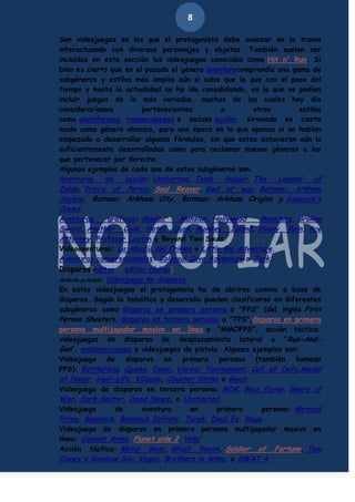 8
Son videojuegos en los que el protagonista debe avanzar en la trama
interactuando con diversos personajes y objetos. También suelen ser
incluidos en esta sección los videojuegos conocidos como Hit n' Run. Si
bien es cierto que en el pasado el género aventuracomprendía una gama de
subgéneros y estilos más amplia aún si cabe que la que con el paso del
tiempo y hasta la actualidad se ha ido consolidando, en la que se podían
incluir juegos de lo más variados, muchos de los cuales hoy día
consideraríamos
pertenecientes
a
otros
estilos
como plataformas, rompecabezas e incluso acción, sirviendo en cierto
modo como género abanico, para una época en la que apenas si se habían
empezado a desarrollar algunas fórmulas, sin que estas estuvieran aún lo
suficientemente desarrolladas como para reclamar nuevos géneros a los
que pertenecer por derecho.
Algunos ejemplos de cada uno de estos subgéneros son:
Aventuras
de
acción: Uncharted, Tomb
Raider, The
Legend
of
Zelda, Prince of Persia, Soul Reaver, God of war, Batman: Arkham

Asylum, Batman: Arkham City, Batman: Arkham Origins y Assassin's
Creed.
Aventuras
gráficas: Maniac
Mansion, Hollywood
Monsters, Broken
Sword, Another Code, Hotel Dusk, Monkey Island, Heavy Rain, Ace
Attorney, Profesor Layton y Beyond Two Souls.
Videoaventuras: La Abadía del Crimen o Little Big Adventure.
Aventuras conversacionales: Colossal Cave Adventure o Zork.
Disparos[editar · editar código]

Videojuego de disparos
En estos videojuegos el protagonista ha de abrirse camino a base de
disparos. Según la temática y desarrollo pueden clasificarse en diferentes
subgéneros como disparos en primera persona o "FPS" (del inglés First
Person Shooter), disparos en tercera persona o "TPS",disparos en primera
persona multijugador masivo en línea o "MMOFPS", acción táctica,
videojuegos de disparos de desplazamiento lateral o " Run-AndGun", matamarcianos y videojuegos de pistola. Algunos ejemplos son:
Videojuego de disparos en primera persona (también llamado
FPS): Battlefield, Quake, Doom, Unreal Tournament, Call of Duty,Medal
of Honor, Half-Life, Killzone, Counter Strike o Geist.
Videojuego de disparos en tercera persona: MDK, Max Payne, Gears of
War, Dark Sector, Dead Space, o Uncharted.
Videojuego
de
aventura
en
primera
persona: Metroid
Prime, Bioshock, Bioshock Infinite, Turok, Deus Ex, Rage.
Videojuego de disparos en primera persona multijugador masivo en
línea: Combat Arms, Planet side 2, Halo'
Acción táctica: Metal Gear, Ghost Recon, Soldier of Fortune, Tom
Clancy's Rainbow Six: Vegas, Brothers in Arms, o SWAT 4.
Artículo principal:

 