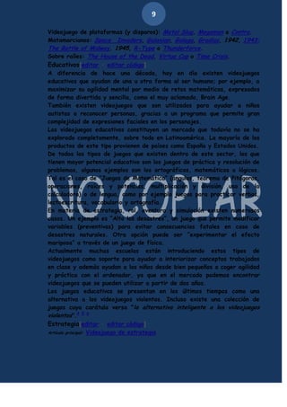 9
Videojuego de plataformas (y disparos): Metal Slug, Megaman o Contra.
Matamarcianos: Space Invaders, Galaxian, Galaga, Gradius, 1942, 1943:
The Battle of Midway, 1945, R-Type o Thunderforce.
Sobre raíles: The House of the Dead, Virtua Cop o Time Crisis.
Educativos[editar · editar código]
A diferencia de hace una década, hoy en día existen videojuegos
educativos que ayudan de una u otra forma al ser humano; por ejemplo, a
maximizar su agilidad mental por medio de retos matemáticos, expresados
de forma divertida y sencilla, como el muy aclamado, Brain Age.
También existen videojuegos que son utilizados para ayudar a niños
autistas a reconocer personas, gracias a un programa que permite gran
complejidad de expresiones faciales en los personajes.
Los videojuegos educativos constituyen un mercado que todavía no se ha
explorado completamente, sobre todo en Latinoamérica. La mayoría de los
productos de este tipo provienen de países como España y Estados Unidos.
De todos los tipos de juegos que existen dentro de este sector, los que
tienen mayor potencial educativo son los juegos de práctica y resolución de
problemas, algunos ejemplos son los ortográficos, matemáticos o lógicos.
Tal es el caso de “Juegos de Matemática” (ángulos, teorema de Pitágoras,
operaciones, raíces y potencias, multiplicación y división, uso de la
calculadora) o de lengua, como por ejemplo juegos para practicar verbos,
lectoescritura, vocabulario y ortografía.
En materia de estrategia, rol, aventura y simulación existen numerosos
casos. Un ejemplo es “Alto los desastres”, un juego que permite modificar
variables (preventivas) para evitar consecuencias fatales en caso de
desastres naturales. Otra opción puede ser “experimentar el efecto
mariposa” a través de un juego de física.
Actualmente muchas escuelas están introduciendo estos tipos de
videojuegos como soporte para ayudar a interiorizar conceptos trabajados
en clase y además ayudan a los niños desde bien pequeños a coger agilidad
y práctica con el ordenador, ya que en el mercado podemos encontrar
videojuegos que se pueden utilizar a partir de dos años.
Los juegos educativos se presentan en los últimos tiempos como una
alternativa a los videojuegos violentos. Incluso existe una colección de
juegos cuya carátula versa "la alternativa inteligente a los videojuegos
violentos".4 5 6
Estrategia[editar · editar código]
Artículo principal: Videojuego de estrategia

 