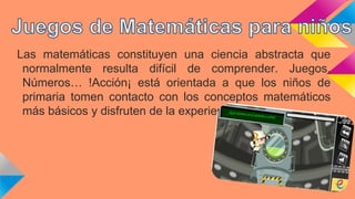 Las matemáticas constituyen una ciencia abstracta que
normalmente resulta difícil de comprender. Juegos,
Números… !Acción¡ está orientada a que los niños de
primaria tomen contacto con los conceptos matemáticos
más básicos y disfruten de la experiencia.
 