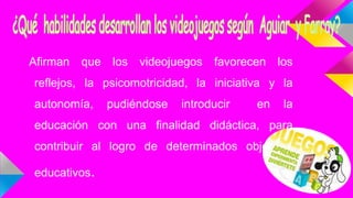 Afirman que los videojuegos favorecen los
reflejos, la psicomotricidad, la iniciativa y la
autonomía, pudiéndose introducir en la
educación con una finalidad didáctica, para
contribuir al logro de determinados objetivos
educativos.
 