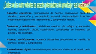 Aspectos cognitivos: memorización de hechos, observación hacia los
detalles; percepción y conocimiento espacial, descubrimiento inductivo,
capacidades lógicas y de razonamiento y comprensión lectora.
Destrezas y habilidades: habilidades motrices, de reflejos y respuestas
rápidas, percepción visual, coordinación curiosidades en inquietud por
probar y por investigar.
Aspecto socializadores: Aumenta autoestima proporciona un sentido de
dominio, control y cumplimiento.
Alfabetización digital: Herramienta para introducir al niño en el mundo de la
informática.
 