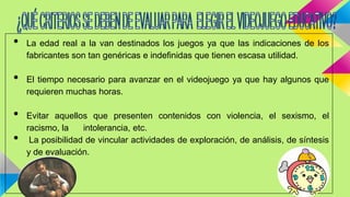 • La edad real a la van destinados los juegos ya que las indicaciones de los
fabricantes son tan genéricas e indefinidas que tienen escasa utilidad.
• El tiempo necesario para avanzar en el videojuego ya que hay algunos que
requieren muchas horas.
• Evitar aquellos que presenten contenidos con violencia, el sexismo, el
racismo, la intolerancia, etc.
• La posibilidad de vincular actividades de exploración, de análisis, de síntesis
y de evaluación.
 