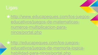 Ligas
★http://www.educapeques.com/los-juegos-
educativos/juegos-de-matematicas-
numeros-multiplicacion-para-
ninos/portal.php
★http://educapeques.com/los-juegos-
educativos/juegos-de-memoria-logica-
habilidad-para-ninos/portal.php
 