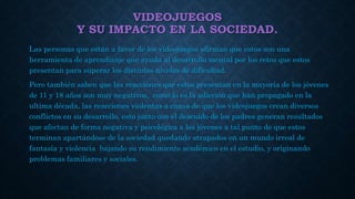 VIDEOJUEGOS
Y SU IMPACTO EN LA SOCIEDAD.
Las personas que están a favor de los videojuegos afirman que estos son una
herramienta de aprendizaje que ayuda al desarrollo mental por los retos que estos
presentan para superar los distintos niveles de dificultad.
Pero también saben que las reacciones que estos presentan en la mayoría de los jóvenes
de 11 y 18 años son muy negativos, como lo es la adicción que han propagado en la
ultima década, las reacciones violentas a causa de que los videojuegos crean diversos
conflictos en su desarrollo, esto junto con el descuido de los padres generan resultados
que afectan de forma negativa y psicológica a los jóvenes a tal punto de que estos
terminan apartándose de la sociedad quedando atrapados en un mundo irreal de
fantasía y violencia bajando su rendimiento académico en el estudio, y originando
problemas familiares y sociales.
 
