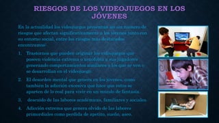RIESGOS DE LOS VIDEOJUEGOS EN LOS
JÓVENES
En la actualidad los videojuegos presentan un sin numero de
riesgos que afectan significativamente a los jóvenes junto con
su entorno social, entre los riesgos mas destacados
encontramos:
1. Trastornos que pueden originar los videojuegos que
poseen violencia extrema o xenofobia a sus jugadores
generando comportamientos similares a los que se ven o
se desarrollan en el videojuego.
2. El desorden mental que genera en los jóvenes, como
también la adicción excesiva que hace que estos se
aparten de lo real para vivir en un mundo de fantasía.
3. descuido de las labores académicas, familiares y sociales.
4. Adicción extrema que genera olvido de las labores
primordiales como perdida de apetito, sueño, aseo.
 