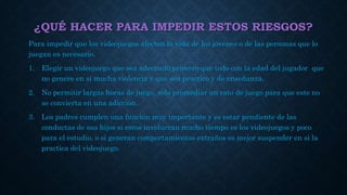 ¿QUÉ HACER PARA IMPEDIR ESTOS RIESGOS?
Para impedir que los videojuegos afecten la vida de los jóvenes o de las personas que lo
juegan es necesario.
1. Elegir un videojuego que sea adecuado primero que todo con la edad del jugador que
no genere en si mucha violencia y que sea practico y de enseñanza.
2. No permitir largas horas de juego, solo promediar un rato de juego para que este no
se convierta en una adicción.
3. Los padres cumplen una función muy importante y es estar pendiente de las
conductas de sus hijos si estos involucran mucho tiempo es los videojuegos y poco
para el estudio, o si generan comportamientos extraños es mejor suspender en si la
practica del videojuego.
 