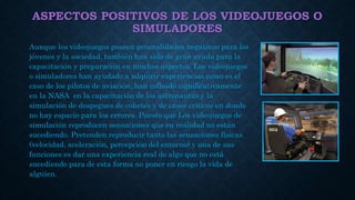ASPECTOS POSITIVOS DE LOS VIDEOJUEGOS O
SIMULADORES
Aunque los videojuegos poseen generalidades negativas para los
jóvenes y la sociedad, también han sido de gran ayuda para la
capacitación y preparación en muchos aspectos. Los videojuegos
o simuladores han ayudado a adquirir experiencias como es el
caso de los pilotos de aviación, han influido significativamente
en la NASA en la capacitación de los astronautas y la
simulación de despegues de cohetes y de casos críticos en donde
no hay espacio para los errores. Puesto que Los videojuegos de
simulación reproducen sensaciones que en realidad no están
sucediendo. Pretenden reproducir tanto las sensaciones físicas
(velocidad, aceleración, percepción del entorno) y una de sus
funciones es dar una experiencia real de algo que no está
sucediendo para de esta forma no poner en riesgo la vida de
alguien.
 