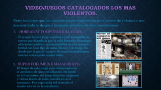 VIDEOJUEGOS CATALOGADOS LOS MAS
VIOLENTOS.
Entre los juegos que han causado mayor controversia por el exceso de violencia y uso
descontrolado de drogas e imágenes grotescas de sexo, encontramos:
1. HORROR AT COMPUTER KILL GAME.
2. SUPER COLUMBINE MASACRE RPG.
El trama de este juego consiste en un trabajador de
correo que deambula por la calle hiriendo felizmente
al personal publico, masacrándolas de una manera
brutal con todo tipo de arma blanca y de fuego. En
donde por el mayor numero de muertes desbloquea
nuevas armas para causar daño.
El trama de este juego esta relacionado con
el asesinato de unos estudiantes, en donde
en el transcurso del juego muestra imágenes
y videos reales de como sucedió en si el
asesinato. Fue expulsada del mercado el
mismo año de su lanzamiento.
 