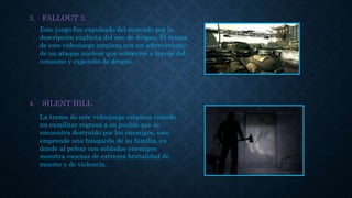 3. FALLOUT 3.
4. SILENT HILL.
Este juego fue expulsado del mercado por la
descripción explicita del uso de drogas. El trama
de este videojuego empieza con un sobreviviente
de un ataque nuclear que sobrevive a través del
consumo y expendio de drogas.
La trama de este videojuego empieza cuando
un exmilitar regresa a su pueblo que se
encuentra destruido por los enemigos, este
emprende una búsqueda de su familia, en
donde al pelear con soldados enemigos
muestra escenas de extrema brutalidad de
muerte y de violencia.
 